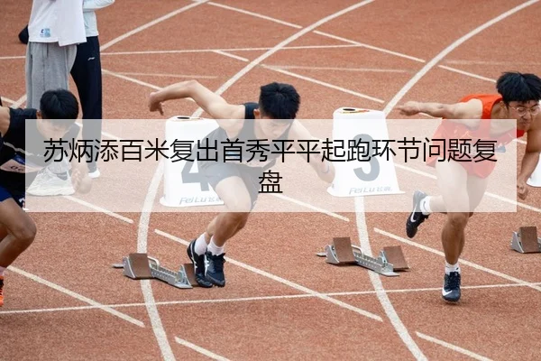 苏炳添百米复出首秀平平起跑环节问题复盘